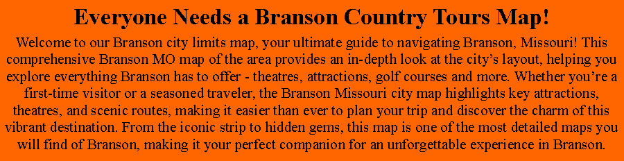 Text Box: Everyone Needs a Branson Country Tours Map!Welcome to our Branson city limits map, your ultimate guide to navigating Branson, Missouri! This comprehensive Branson MO map of the area provides an in-depth look at the citys layout, helping you explore everything Branson has to offer - theatres, attractions, golf courses and more. Whether youre a first-time visitor or a seasoned traveler, the Branson Missouri city map highlights key attractions, theatres, and scenic routes, making it easier than ever to plan your trip and discover the charm of this vibrant destination. From the iconic strip to hidden gems, this map is one of the most detailed maps you will find of Branson, making it your perfect companion for an unforgettable experience in Branson.
