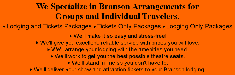 Text Box: We Specialize in Branson Arrangements for Groups and Individual Travelers. Lodging and Tickets Packages  Tickets Only Packages  Lodging Only Packages„ Well make it so easy and stress-free!„ Well give you excellent, reliable service with prices you will love.„ Well arrange your lodging with the amenities you need.„ Well work to get you the best possible theatre seats.„ Well stand in line so you dont have to.„ Well deliver your show and attraction tickets to your Branson lodging.