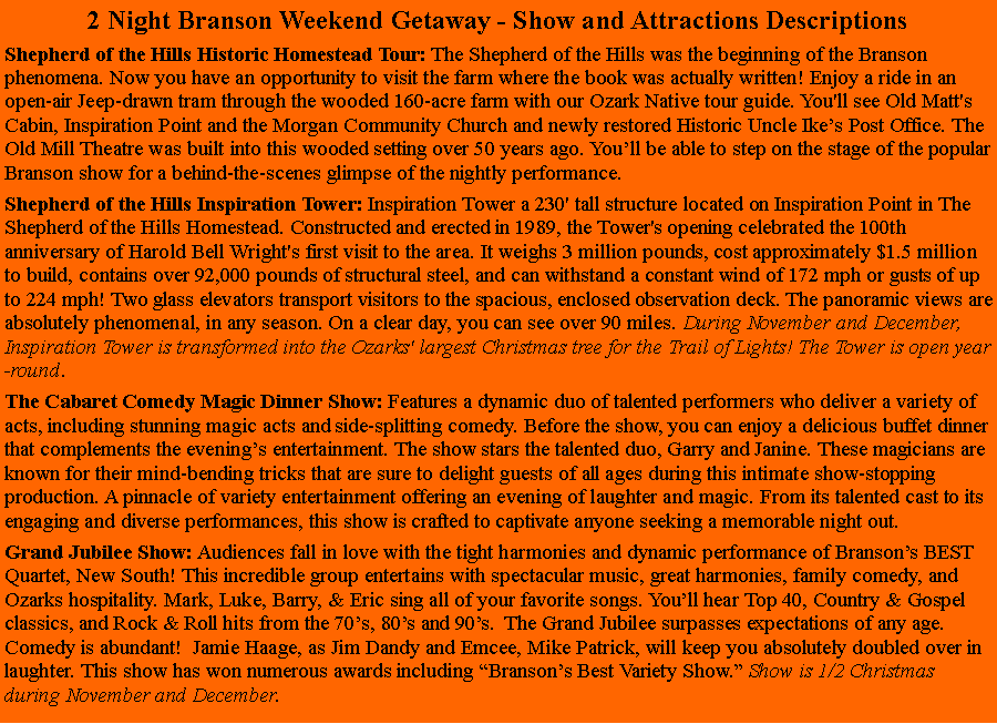Text Box: 2 Night Branson Weekend Getaway - Show and Attractions DescriptionsShepherd of the Hills Historic Homestead Tour: The Shepherd of the Hills was the beginning of the Branson phenomena. Now you have an opportunity to visit the farm where the book was actually written! Enjoy a ride in an open-air Jeep-drawn tram through the wooded 160-acre farm with our Ozark Native tour guide. You'll see Old Matt's Cabin, Inspiration Point and the Morgan Community Church and newly restored Historic Uncle Ikes Post Office. The Old Mill Theatre was built into this wooded setting over 50 years ago. Youll be able to step on the stage of the popular Branson show for a behind-the-scenes glimpse of the nightly performance. Shepherd of the Hills Inspiration Tower: Inspiration Tower a 230' tall structure located on Inspiration Point in The Shepherd of the Hills Homestead. Constructed and erected in 1989, the Tower's opening celebrated the 100th anniversary of Harold Bell Wright's first visit to the area. It weighs 3 million pounds, cost approximately $1.5 million to build, contains over 92,000 pounds of structural steel, and can withstand a constant wind of 172 mph or gusts of up to 224 mph! Two glass elevators transport visitors to the spacious, enclosed observation deck. The panoramic views are absolutely phenomenal, in any season. On a clear day, you can see over 90 miles. During November and December, Inspiration Tower is transformed into the Ozarks' largest Christmas tree for the Trail of Lights! The Tower is open year-round. The Cabaret Comedy Magic Dinner Show: Features a dynamic duo of talented performers who deliver a variety of acts, including stunning magic acts and side-splitting comedy. Before the show, you can enjoy a delicious buffet dinner that complements the evenings entertainment. The show stars the talented duo, Garry and Janine. These magicians are known for their mind-bending tricks that are sure to delight guests of all ages during this intimate show-stopping production. A pinnacle of variety entertainment offering an evening of laughter and magic. From its talented cast to its engaging and diverse performances, this show is crafted to captivate anyone seeking a memorable night out. Grand Jubilee Show: Audiences fall in love with the tight harmonies and dynamic performance of Bransons BEST Quartet, New South! This incredible group entertains with spectacular music, great harmonies, family comedy, and Ozarks hospitality. Mark, Luke, Barry, & Eric sing all of your favorite songs. Youll hear Top 40, Country & Gospel classics, and Rock & Roll hits from the 70s, 80s and 90s.  The Grand Jubilee surpasses expectations of any age. Comedy is abundant!  Jamie Haage, as Jim Dandy and Emcee, Mike Patrick, will keep you absolutely doubled over in laughter. This show has won numerous awards including Bransons Best Variety Show. Show is 1/2 Christmas during November and December.